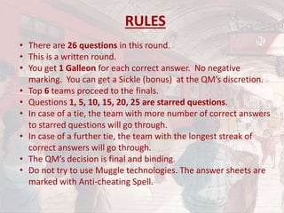 RULES
• There are 26 questions in this round.
• This is a written round.
• You get 1 Galleon for each correct answer. No negative
marking. You can get a Sickle (bonus) at the QM’s discretion.
• Top 6 teams proceed to the finals.
• Questions 1, 5, 10, 15, 20, 25 are starred questions.
• In case of a tie, the team with more number of correct answers
to starred questions will go through.
• In case of a further tie, the team with the longest streak of
correct answers will go through.
• The QM’s decision is final and binding.
• Do not try to use Muggle technologies. The answer sheets are
marked with Anti-cheating Spell.
 