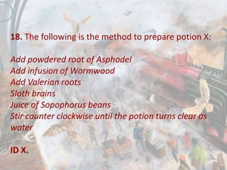 18. The following is the method to prepare potion X:
Add powdered root of Asphodel
Add infusion of Wormwood
Add Valerian roots
Sloth brains
Juice of Sopophorus beans
Stir counter clockwise until the potion turns clear as
water
ID X.
 