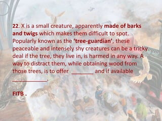 22. X is a small creature, apparently made of barks
and twigs which makes them difficult to spot.
Popularly known as the ‘tree-guardian’, these
peaceable and intensely shy creatures can be a tricky
deal if the tree, they live in, is harmed in any way. A
way to distract them, while obtaining wood from
those trees, is to offer _______ and if available
___________.
FITB .
 