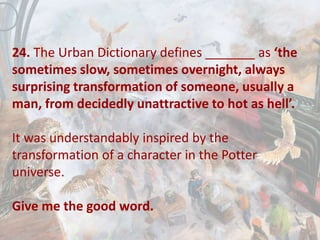 24. The Urban Dictionary defines _______ as ‘the
sometimes slow, sometimes overnight, always
surprising transformation of someone, usually a
man, from decidedly unattractive to hot as hell’.
It was understandably inspired by the
transformation of a character in the Potter
universe.
Give me the good word.
 