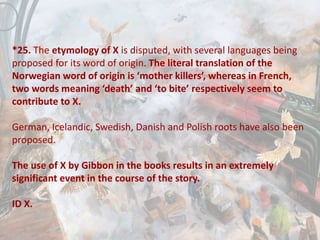 *25. The etymology of X is disputed, with several languages being
proposed for its word of origin. The literal translation of the
Norwegian word of origin is ‘mother killers’, whereas in French,
two words meaning ‘death’ and ‘to bite’ respectively seem to
contribute to X.
German, Icelandic, Swedish, Danish and Polish roots have also been
proposed.
The use of X by Gibbon in the books results in an extremely
significant event in the course of the story.
ID X.
 