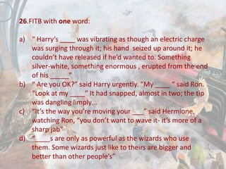 26.FITB with one word:
a) “ Harry’s ____ was vibrating as though an electric charge
was surging through it; his hand seized up around it; he
couldn’t have released if he’d wanted to. Something
silver-white, something enormous , erupted from the end
of his _____”
b) “ Are you OK?” said Harry urgently. “My ____ “ said Ron.
“Look at my ____” It had snapped, almost in two; the tip
was dangling limply…
c) “It’s the way you’re moving your ___” said Hermione,
watching Ron, “you don’t want to wave it- it’s more of a
sharp jab”
d) “____s are only as powerful as the wizards who use
them. Some wizards just like to theirs are bigger and
better than other people’s”
 