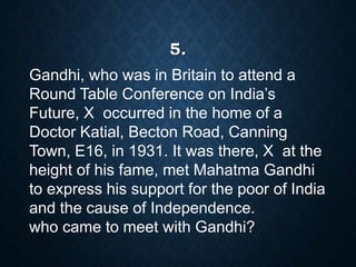 Gandhi, who was in Britain to attend a
Round Table Conference on India’s
Future, X occurred in the home of a
Doctor Katial, Becton Road, Canning
Town, E16, in 1931. It was there, X at the
height of his fame, met Mahatma Gandhi
to express his support for the poor of India
and the cause of Independence.
who came to meet with Gandhi?
5.
 