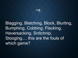 Blagging, Blatching, Block, Blurting,
Bumphing, Cobbing, Flacking,
Haversacking, Snitchnip,
Stooging.... this are the fouls of
which game?
*7.
 
