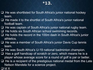  He was shortlisted for South Africa's junior national hockey
team.
 He made it to the shortlist of South Africa's junior national
football team.
 He was captain of South Africa's junior national rugby team.
 He holds six South African school swimming records.
 He holds the record in the 100m dash in South Africa's junior
athletics.
 He was a member of South Africa's junior Davis Cup tennis
team.
 He was South Africa's U-19 national badminton champion.
 Has a golf handicap of scratch or zero, which means he is a
player whose average score for a round of golf is par or better.
 He is a recipient of the prestigious national medal from the Late
Nelson Mandela for a science project.
 Id X
*13.
 