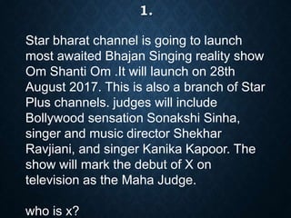 Star bharat channel is going to launch
most awaited Bhajan Singing reality show
Om Shanti Om .It will launch on 28th
August 2017. This is also a branch of Star
Plus channels. judges will include
Bollywood sensation Sonakshi Sinha,
singer and music director Shekhar
Ravjiani, and singer Kanika Kapoor. The
show will mark the debut of X on
television as the Maha Judge.
who is x?
1.
 