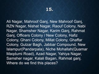15.
Ali Nagar, Mahroof Ganj, New Mahroof Ganj,
RZN Nagar, Nishat Nagar, Raouf Colony, Nabi
Nagar, Shamsher Nagar, Karim Ganj, Rahmat
Ganj, Officers Colony / New Colony, Hafiz
Colony, Ghani Colony, Millat Colony, Ghaffar
Colony, Gulzar Bagh, Jabbar Compound, New
Islampur(Pandarpala), Niche Mohallah(Quamar
Maqdumi Road), Azad Nagar, Yahiya Nagar,
Samsher nagar, Kalali Bagan, Rahmat ganj.
Where do we find this places?
 