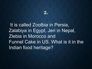 2.
It is called Zoolbia in Persia,
Zalabiya in Egypt, Jeri in Nepal,
Zlebia in Morocco and
Funnel Cake in US. What is it in the
Indian food heritage?
 
