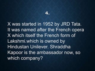 4.
X was started in 1952 by JRD Tata.
It was named after the French opera
X which itself the French form of
Lakshmi.which is owned by
Hindustan Unilever. Shraddha
Kapoor is the ambassador now, so
which company?
 