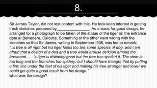 Sir James Taylor, did not rest content with this. He took keen interest in getting
fresh sketches prepared by_______________. As a basis for good design, he
arranged for a photograph to be taken of the statue of the tiger on the entrance
gate at Belvedere, Calcutta. Something or the other went wrong with the
sketches so that Sir James, writing in September I938, was led to remark:
“..s tree is all right but his tiger looks too like some species of dog, and I am
afraid that a design of a dog and a tree would arouse derision among the
irreverent. .....'s tiger is distinctly good but the tree has spoiled it. The stem is
too long and the branches too spidery, but I should have thought that by putting
a firm line under the feet of his tiger and making his tree stronger and lower we
could get quite a good result from his design.”
what was the design?
8.
 