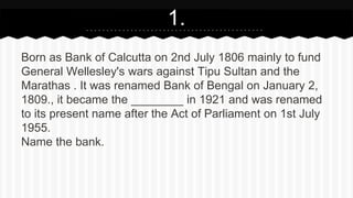 Born as Bank of Calcutta on 2nd July 1806 mainly to fund
General Wellesley's wars against Tipu Sultan and the
Marathas . It was renamed Bank of Bengal on January 2,
1809., it became the ________ in 1921 and was renamed
to its present name after the Act of Parliament on 1st July
1955.
Name the bank.
1.
 