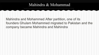 Mahindra and Mohammed After partition, one of its
founders Ghulam Mohammed migrated to Pakistan and the
company became Mahindra and Mahindra
Mahindra & Mohammad
 