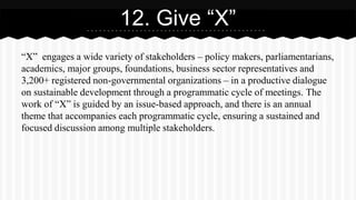 “X” engages a wide variety of stakeholders – policy makers, parliamentarians,
academics, major groups, foundations, business sector representatives and
3,200+ registered non-governmental organizations – in a productive dialogue
on sustainable development through a programmatic cycle of meetings. The
work of “X” is guided by an issue-based approach, and there is an annual
theme that accompanies each programmatic cycle, ensuring a sustained and
focused discussion among multiple stakeholders.
12. Give “X”
 