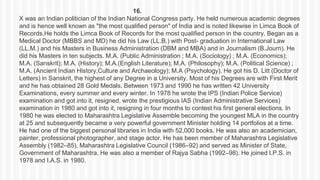 16.
X was an Indian politician of the Indian National Congress party. He held numerous academic degrees
and is hence well known as "the most qualified person" of India and is noted likewise in Limca Book of
Records.He holds the Limca Book of Records for the most qualified person in the country. Began as a
Medical Doctor (MBBS and MD) he did his Law (LL.B.) with Post- graduation in International Law
(LL.M.) and his Masters in Business Administration (DBM and MBA) and in Journalism (B.Journ). He
did his Masters in ten subjects. M.A. (Public Administration ; M.A. (Sociology) ; M.A. (Economics);
M.A. (Sanskrit); M.A. (History); M.A.(English Literature); M.A. (Philosophy); M.A. (Political Science) ;
M.A. (Ancient Indian History,Culture and Archaeology); M.A (Psychology). He got his D. Litt (Doctor of
Letters) in Sanskrit, the highest of any Degree in a University. Most of his Degrees are with First Merit
and he has obtained 28 Gold Medals. Between 1973 and 1990 he has written 42 University
Examinations, every summer and every winter. In 1978 he wrote the IPS (Indian Police Service)
examination and got into it, resigned, wrote the prestigious IAS (Indian Administrative Services)
examination in 1980 and got into it, resigning in four months to contest his first general elections. In
1980 he was elected to Maharashtra Legislative Assemble becoming the youngest MLA in the country
at 25 and subsequently became a very powerful government Minister holding 14 portfolios at a time.
He had one of the biggest personal libraries in India with 52,000 books. He was also an academician,
painter, professional photographer, and stage actor. He has been member of Maharashtra Legislative
Assembly (1982–85), Maharashtra Legislative Council (1986–92) and served as Minister of State,
Government of Maharashtra. He was also a member of Rajya Sabha (1992–98). He joined I.P.S. in
1978 and I.A.S. in 1980.
 