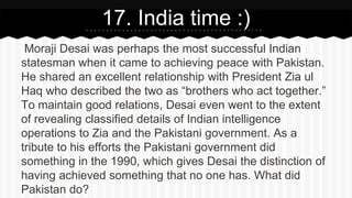 Moraji Desai was perhaps the most successful Indian
statesman when it came to achieving peace with Pakistan.
He shared an excellent relationship with President Zia ul
Haq who described the two as “brothers who act together.”
To maintain good relations, Desai even went to the extent
of revealing classified details of Indian intelligence
operations to Zia and the Pakistani government. As a
tribute to his efforts the Pakistani government did
something in the 1990, which gives Desai the distinction of
having achieved something that no one has. What did
Pakistan do?
17. India time :)
 