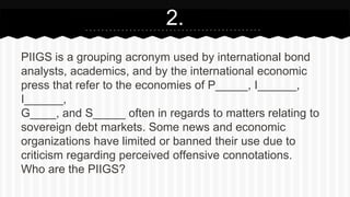 PIIGS is a grouping acronym used by international bond
analysts, academics, and by the international economic
press that refer to the economies of P_____, I______,
I______,
G____, and S_____ often in regards to matters relating to
sovereign debt markets. Some news and economic
organizations have limited or banned their use due to
criticism regarding perceived offensive connotations.
Who are the PIIGS?
2.
 