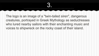 The logo is an image of a "twin-tailed siren", dangerous
creatures, portrayed in Greek Mythology as seductresses
who lured nearby sailors with their enchanting music and
voices to shipwreck on the rocky coast of their island.
3.
 