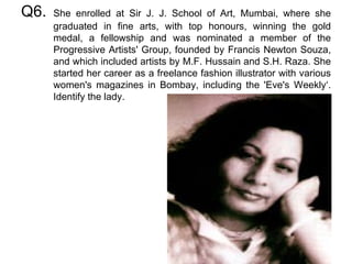 Q6. She enrolled at Sir J. J. School of Art, Mumbai, where she graduated in fine arts, with top honours, winning the gold medal, a fellowship and was nominated a member of the Progressive Artists' Group, founded by Francis Newton Souza, and which included artists by M.F. Hussain and S.H. Raza. She started her career as a freelance fashion illustrator with various women's magazines in Bombay, including the 'Eve's Weekly‘. Identify the lady. 