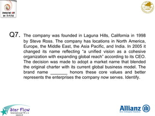 Q7. The company was founded in Laguna Hills, California in 1998 by Steve Ross. The company has locations in North America, Europe, the Middle East, the Asia Pacific, and India. In 2005 it changed its name reflecting “a unified vision as a cohesive organization with expanding global reach” according to its CEO. The decision was made to adopt a market name that blended the original charter with its current global business model. The brand name _______ honors these core values and better represents the enterprises the company now serves. Identify. 