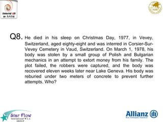 Q8. He   died in his sleep on Christmas Day, 1977, in Vevey, Switzerland, aged eighty-eight and was interred in Corsier-Sur-Vevey Cemetery in Vaud, Switzerland. On March 1, 1978, his body was stolen by a small group of Polish and Bulgarian mechanics in an attempt to extort money from his family. The plot failed, the robbers were captured, and the body was recovered eleven weeks later near Lake Geneva. His body was reburied under two meters of concrete to prevent further attempts. Who? 
