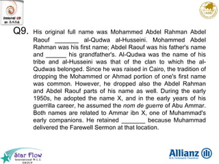 Q9. His original full name was Mohammed Abdel Rahman Abdel Raouf _______ al-Qudwa al-Husseini. Mohammed Abdel Rahman was his first name; Abdel Raouf was his father's name and ______ his grandfather's. Al-Qudwa was the name of his tribe and al-Husseini was that of the clan to which the al-Qudwas belonged. Since he was raised in Cairo, the tradition of dropping the Mohammed or Ahmad portion of one's first name was common. However, he dropped also the Abdel Rahman and Abdel Raouf parts of his name as well. During the early 1950s, he adopted the name X, and in the early years of his guerrilla career, he assumed the  nom de guerre  of Abu Ammar. Both names are related to Ammar ibn X, one of Muhammad's early companions. He retained _______ because Muhammad delivered the Farewell Sermon at that location. 