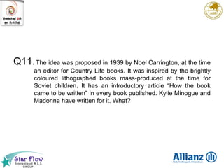 Q11. The idea was proposed in 1939 by Noel Carrington, at the time an editor for Country Life books. It was inspired by the brightly coloured lithographed books mass-produced at the time for Soviet children. It has an introductory article “How the book came to be written" in every book published. Kylie Minogue and Madonna have written for it. What? 
