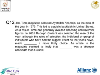 Q12. The Time magazine selected Ayatollah Khomeini as the man of the year in 1979. This led to a public backlash in United States. As a result, Time has generally avoided choosing controversial figures. In 2001 Rudolph Giuliani was selected the man of the year, although the rules of selection, the individual or group of individuals who have had the biggest effect on the year's news, made ________ a more likely choice. An article in the magazine seemed to imply that ________ was a stronger candidate than Giuliani. 