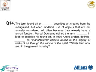 Q14. The term found art or _______ describes art created from the undisguised, but often modified, use of objects that are not normally considered art, often because they already have a non-art function. Marcel Duchamp coined the term  _______ in 1915 to describe his found art. In 1936 André Breton, defined  _______ as  "manufactured objects raised to the dignity of works of art through the choice of the artist.“  Which term now used in the garment industry? 