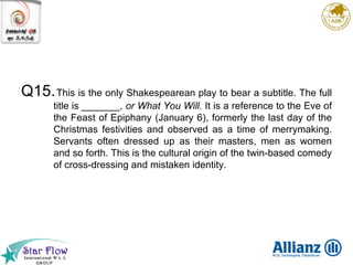 Q15. This is the only Shakespearean play to bear a subtitle. The full title is  _______, or What You Will.  It is a reference to the Eve of the Feast of Epiphany (January 6), formerly the last day of the Christmas festivities and observed as a time of merrymaking. Servants often dressed up as their masters, men as women and so forth. This is the cultural origin of the twin-based comedy of cross-dressing and mistaken identity. 