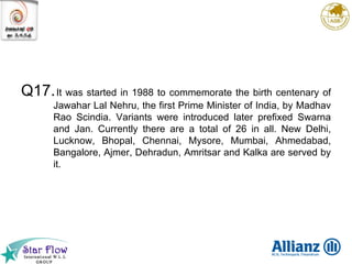 Q17. It was started in 1988 to commemorate the birth centenary of Jawahar Lal Nehru, the first Prime Minister of India, by Madhav Rao Scindia. Variants were introduced later prefixed Swarna and Jan. Currently there are a total of 26 in all. New Delhi, Lucknow, Bhopal, Chennai, Mysore, Mumbai, Ahmedabad, Bangalore, Ajmer, Dehradun, Amritsar and Kalka are served by it. 
