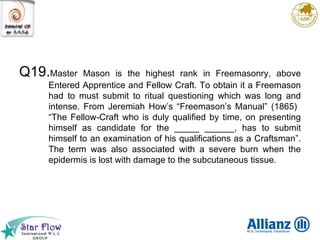 Q19. Master Mason is the highest rank in Freemasonry, above Entered Apprentice and Fellow Craft. To obtain it a Freemason had to must submit to ritual questioning which was long and intense. From Jeremiah How’s “Freemason’s Manual” (1865)  “The Fellow-Craft who is duly qualified by time, on presenting himself as candidate for the _____ ______, has to submit himself to an examination of his qualifications as a Craftsman”. The term was also associated with a severe burn when the epidermis is lost with damage to the subcutaneous tissue.  