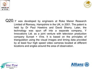 Q20. Y was developed by engineers at Roke Manor Research Limited of Romsey, Hampshire in the UK, in 2001. The patent is held by Dr Paul Hawkins and David Sherry. Later, the technology was spun off into a separate company, Y Innovations Ltd. as a joint venture with television production company Sunset + Vine. It is based on the principles of triangulation using the visual images and timing data provided by at least four high speed video cameras located at different locations and angles around the area of observation. 