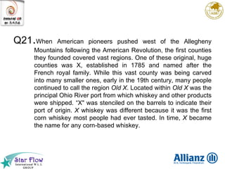 Q21 . When American pioneers pushed west of the Allegheny Mountains following the American Revolution, the first counties they founded covered vast regions. One of these original, huge counties was X, established in 1785 and named after the French royal family. While this vast county was being carved into many smaller ones, early in the 19th century, many people continued to call the region  Old X . Located within  Old X  was the principal Ohio River port from which whiskey and other products were shipped. “X" was stenciled on the barrels to indicate their port of origin.  X  whiskey was different because it was the first corn whiskey most people had ever tasted. In time,  X  became the name for any corn-based whiskey.  