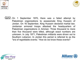 Q22. On 1 September 1970, there was a failed attempt by Palestinian organizations to assassinate King Hussein of Jordan. On 16 September, King Hussein declared martial law. Jordanian armored troops attacked the headquarters of Palestinian organizations in Amman. Three thousand to more than five thousand were killed, although exact numbers are unknown. In July 1971, Palestinian militants were driven out to Southern Lebanon. In Jordan this period is referred to as the "era of regrettable events.” How do we know these events? 