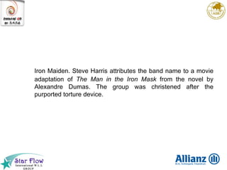 Iron Maiden. Steve Harris attributes the band name to a movie adaptation of  The Man in the Iron Mask  from the novel by Alexandre Dumas. The group was christened after the purported torture device. 