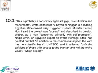 Q30. "This is probably a conspiracy against Egypt, its civilization and monuments", wrote editorialist Al-Sayed al-Naggar in a leading Egyptian state-owned daily. Egyptian Culture Minister Farouq Hosni said the project was "absurd" and described its creator, Weber, as a man "concerned primarily with self-promotion". Nagib Amin, an Egyptian expert on World Heritage Sites, has pointed out that "in addition to the commercial aspect, the vote has no scientific basis“. UNESCO said it reflected " only the opinions of those with access to the Internet and not the entire world”.   Which project? 