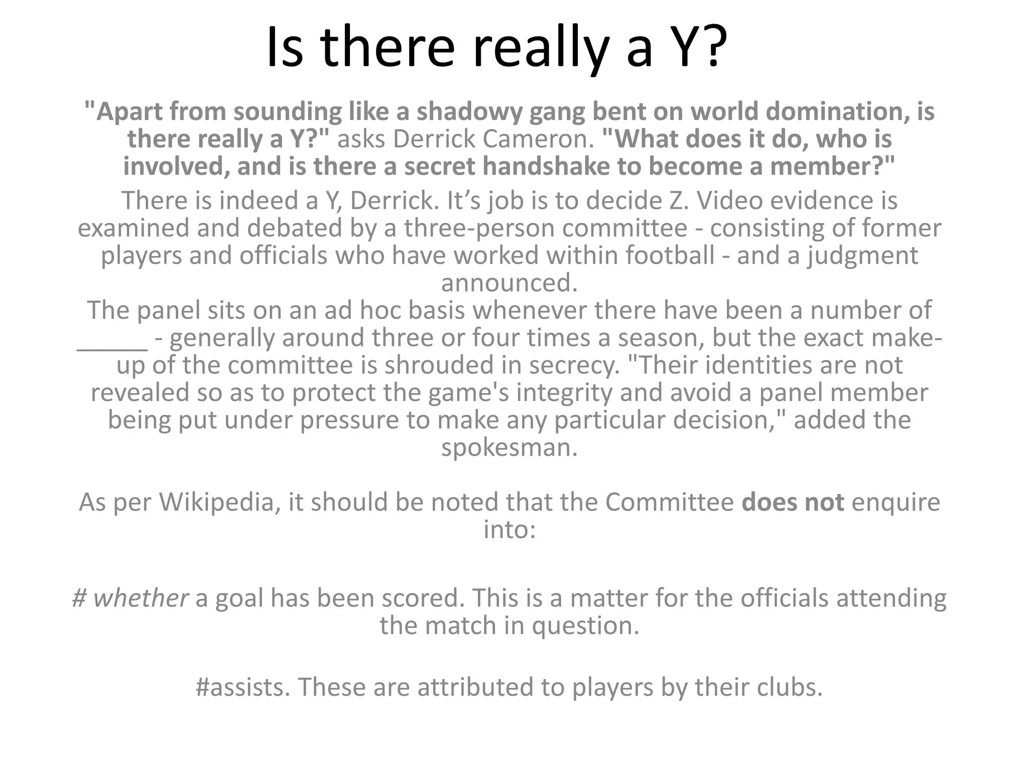 Is there really a Y?
 "Apart from sounding like a shadowy gang bent on world domination, is
      there really a Y?" asks Derrick Cameron. "What does it do, who is
     involved, and is there a secret handshake to become a member?"
     There is indeed a Y, Derrick. It’s job is to decide Z. Video evidence is
examined and debated by a three-person committee - consisting of former
   players and officials who have worked within football - and a judgment
                                  announced.
 The panel sits on an ad hoc basis whenever there have been a number of
_____ - generally around three or four times a season, but the exact make-
     up of the committee is shrouded in secrecy. "Their identities are not
  revealed so as to protect the game's integrity and avoid a panel member
    being put under pressure to make any particular decision," added the
                                  spokesman.
As per Wikipedia, it should be noted that the Committee does not enquire
                                   into:

# whether a goal has been scored. This is a matter for the officials attending
                          the match in question.

           #assists. These are attributed to players by their clubs.
 