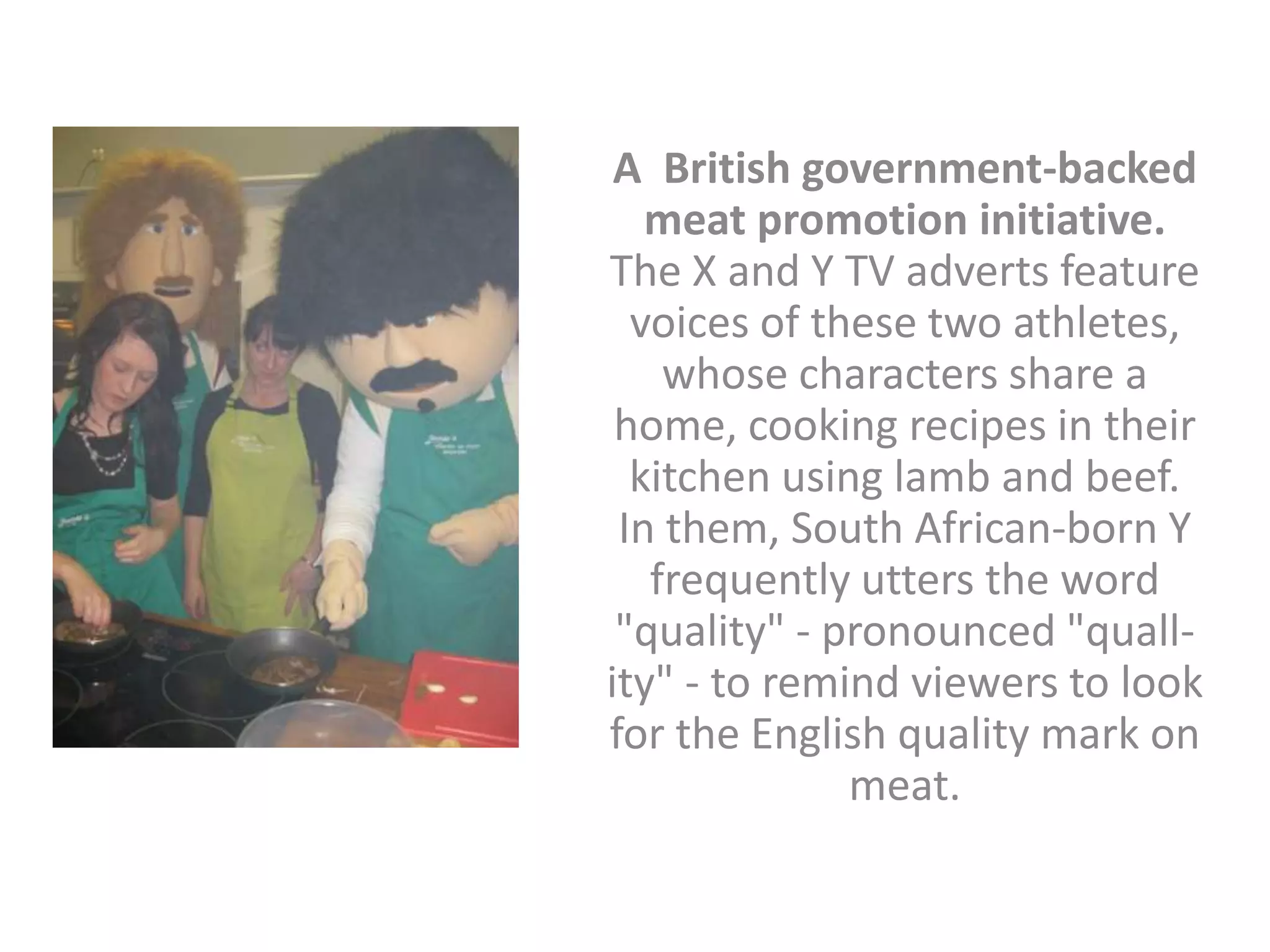 A British government-backed
   meat promotion initiative.
The X and Y TV adverts feature
  voices of these two athletes,
    whose characters share a
 home, cooking recipes in their
  kitchen using lamb and beef.
 In them, South African-born Y
   frequently utters the word
 "quality" - pronounced "quall-
ity" - to remind viewers to look
for the English quality mark on
              meat.
 