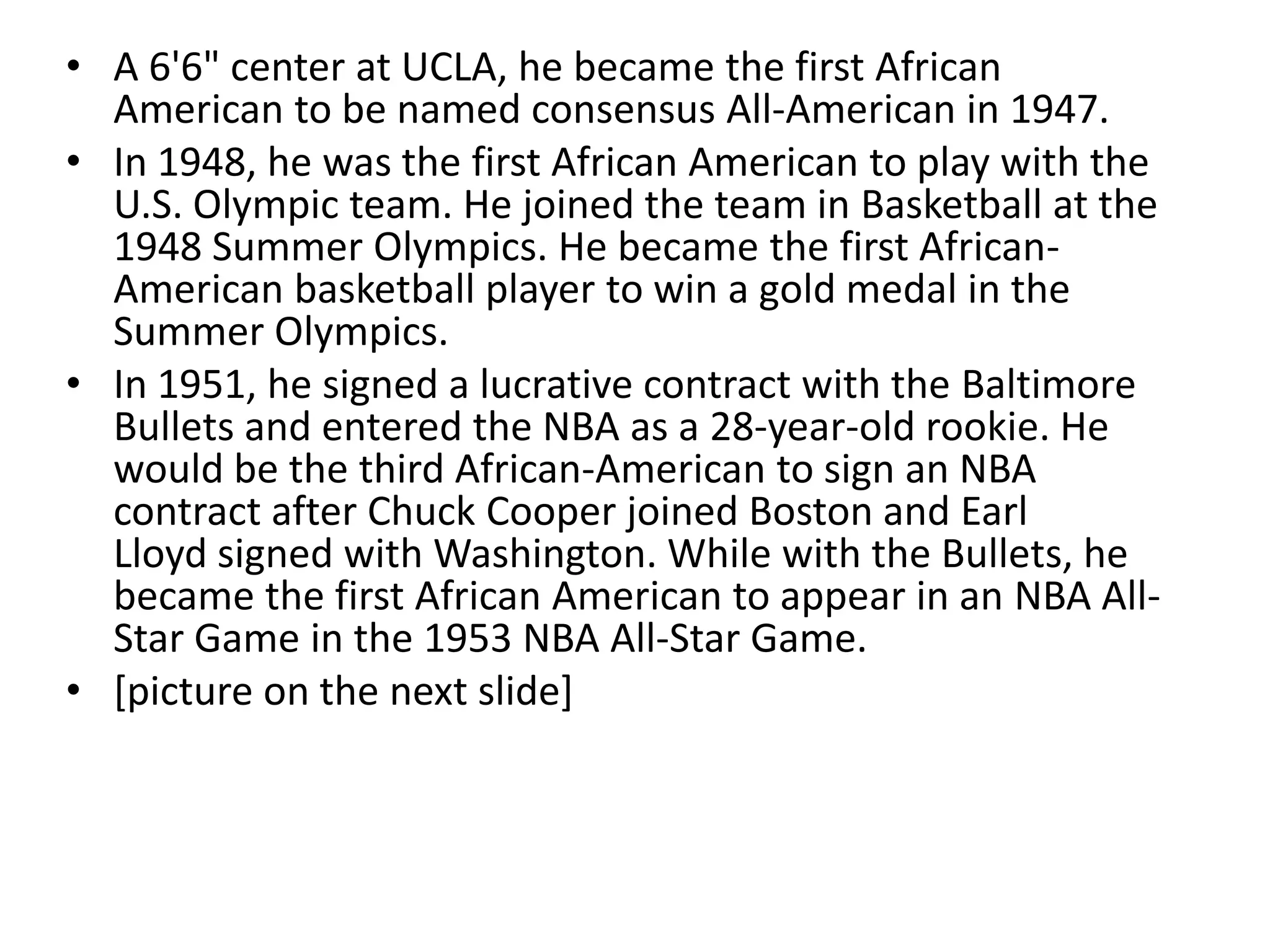 • A 6'6" center at UCLA, he became the first African
  American to be named consensus All-American in 1947.
• In 1948, he was the first African American to play with the
  U.S. Olympic team. He joined the team in Basketball at the
  1948 Summer Olympics. He became the first African-
  American basketball player to win a gold medal in the
  Summer Olympics.
• In 1951, he signed a lucrative contract with the Baltimore
  Bullets and entered the NBA as a 28-year-old rookie. He
  would be the third African-American to sign an NBA
  contract after Chuck Cooper joined Boston and Earl
  Lloyd signed with Washington. While with the Bullets, he
  became the first African American to appear in an NBA All-
  Star Game in the 1953 NBA All-Star Game.
• [picture on the next slide]
 
