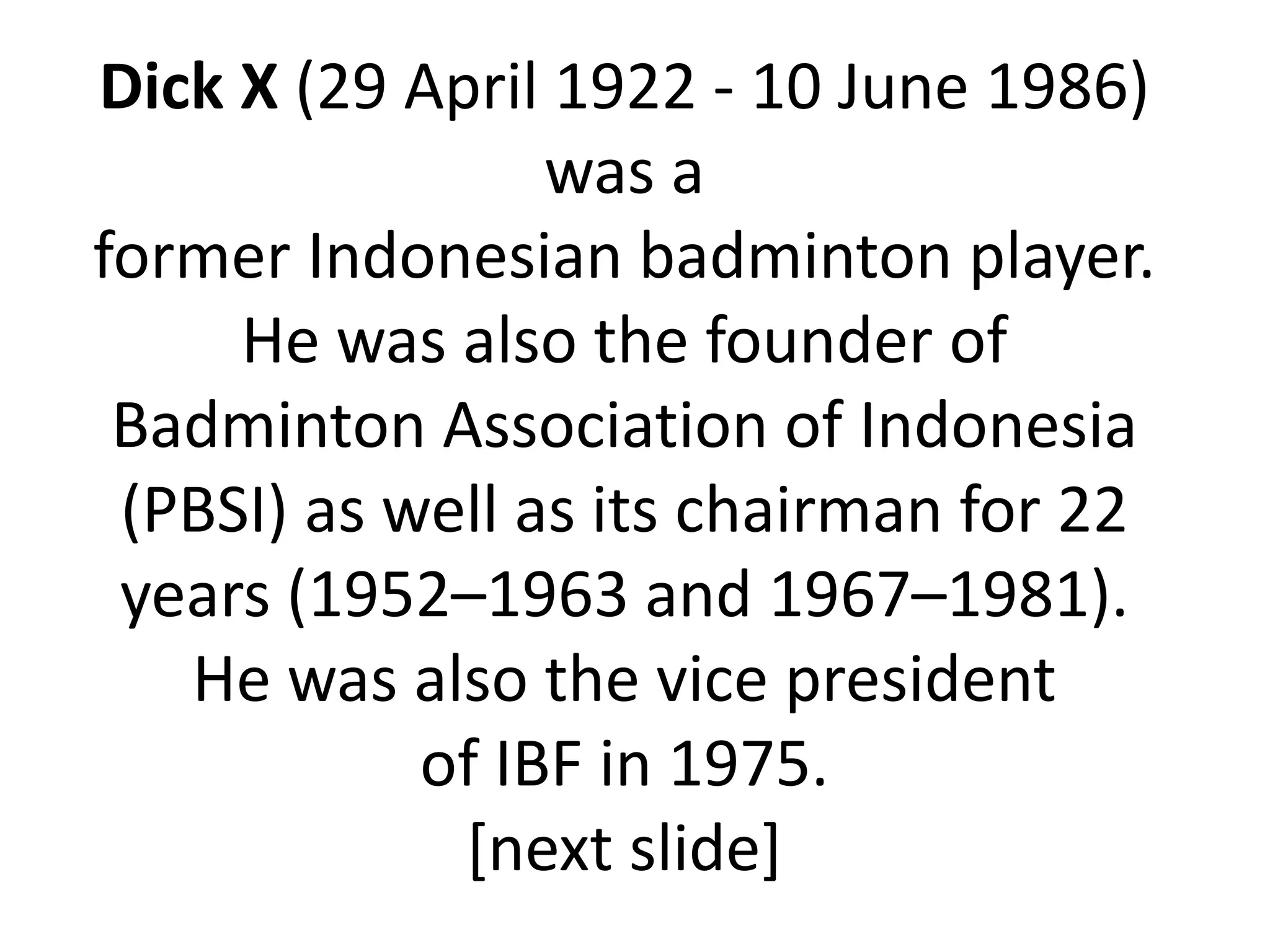 Dick X (29 April 1922 - 10 June 1986)
                 was a
former Indonesian badminton player.
     He was also the founder of
 Badminton Association of Indonesia
 (PBSI) as well as its chairman for 22
 years (1952–1963 and 1967–1981).
   He was also the vice president
            of IBF in 1975.
             [next slide]
 