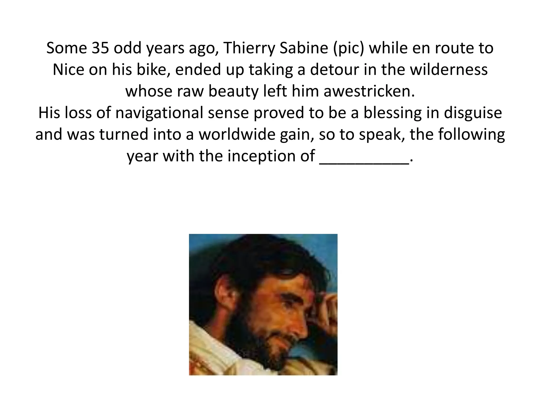 Some 35 odd years ago, Thierry Sabine (pic) while en route to
  Nice on his bike, ended up taking a detour in the wilderness
             whose raw beauty left him awestricken.
His loss of navigational sense proved to be a blessing in disguise
and was turned into a worldwide gain, so to speak, the following
             year with the inception of __________.
 