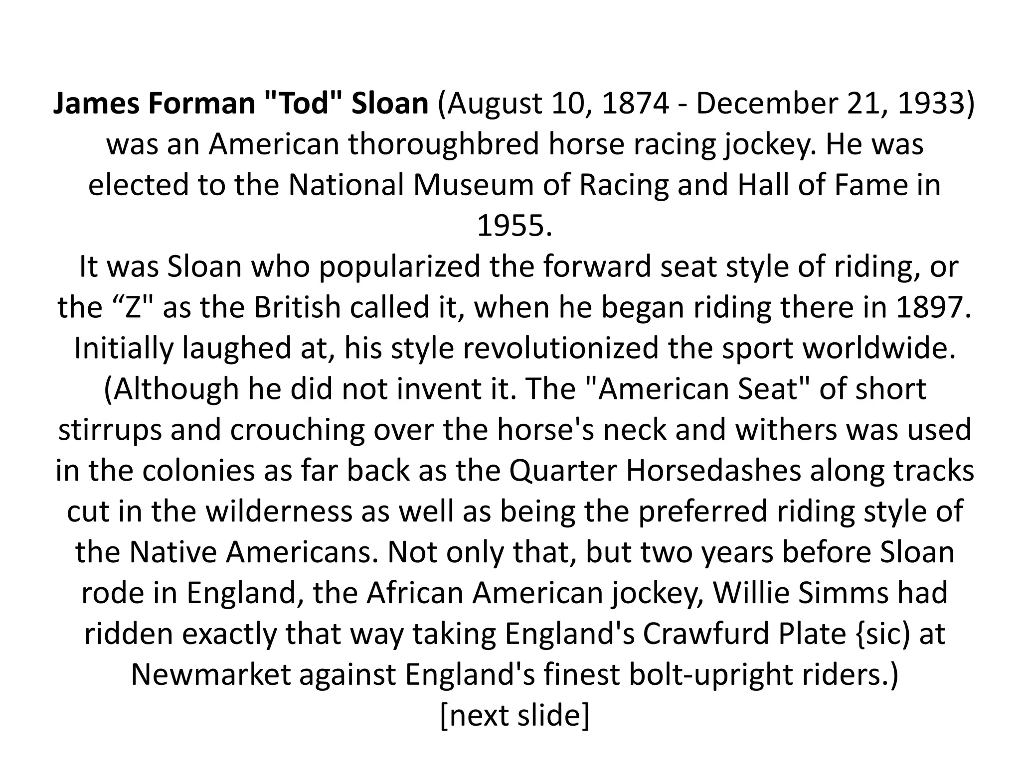 James Forman "Tod" Sloan (August 10, 1874 - December 21, 1933)
      was an American thoroughbred horse racing jockey. He was
    elected to the National Museum of Racing and Hall of Fame in
                                   1955.
   It was Sloan who popularized the forward seat style of riding, or
the “Z" as the British called it, when he began riding there in 1897.
  Initially laughed at, his style revolutionized the sport worldwide.
      (Although he did not invent it. The "American Seat" of short
stirrups and crouching over the horse's neck and withers was used
in the colonies as far back as the Quarter Horsedashes along tracks
 cut in the wilderness as well as being the preferred riding style of
  the Native Americans. Not only that, but two years before Sloan
   rode in England, the African American jockey, Willie Simms had
    ridden exactly that way taking England's Crawfurd Plate {sic) at
        Newmarket against England's finest bolt-upright riders.)
                                [next slide]
 