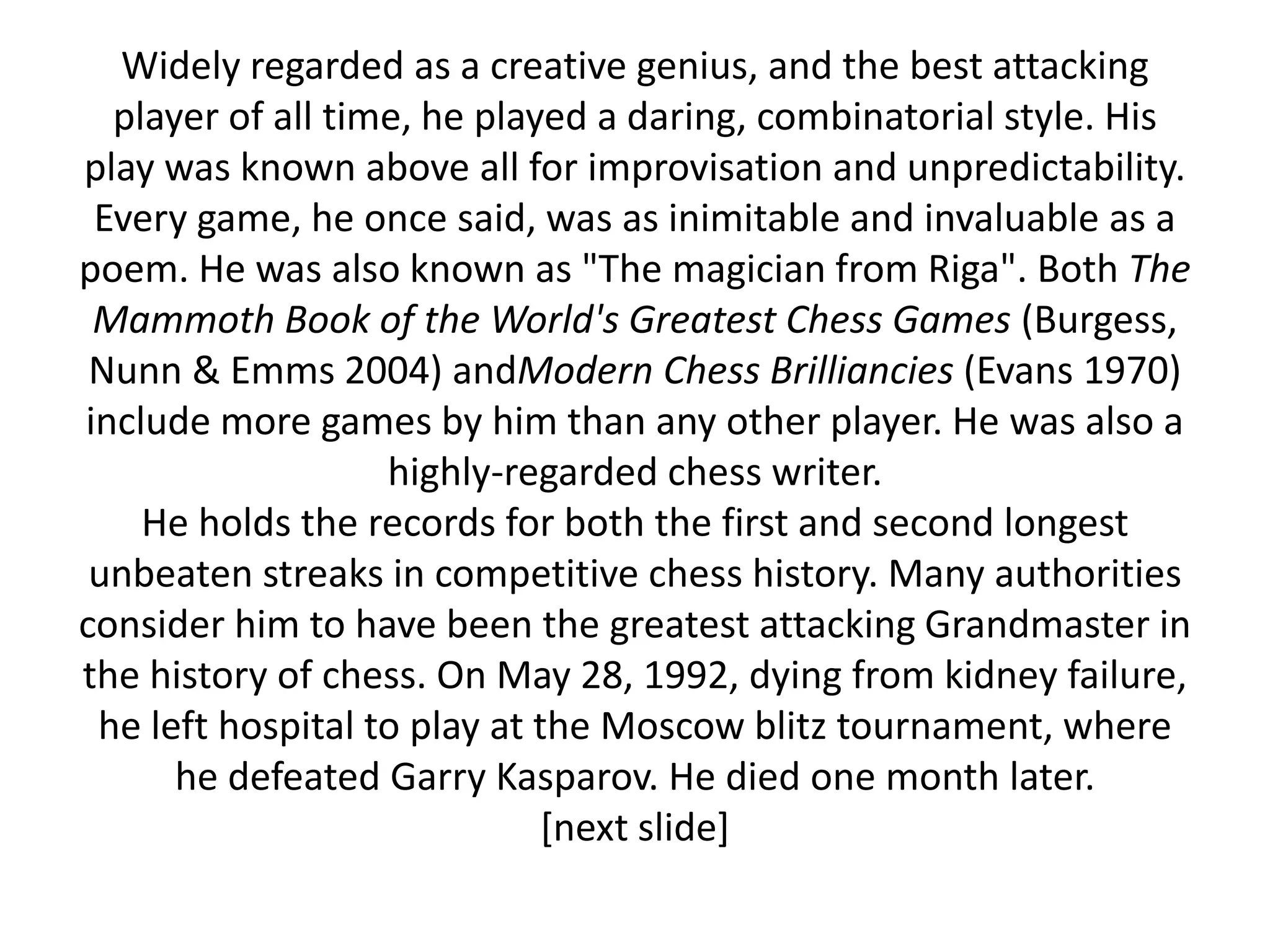 Widely regarded as a creative genius, and the best attacking
  player of all time, he played a daring, combinatorial style. His
play was known above all for improvisation and unpredictability.
 Every game, he once said, was as inimitable and invaluable as a
poem. He was also known as "The magician from Riga". Both The
 Mammoth Book of the World's Greatest Chess Games (Burgess,
 Nunn & Emms 2004) andModern Chess Brilliancies (Evans 1970)
include more games by him than any other player. He was also a
                   highly-regarded chess writer.
    He holds the records for both the first and second longest
 unbeaten streaks in competitive chess history. Many authorities
consider him to have been the greatest attacking Grandmaster in
the history of chess. On May 28, 1992, dying from kidney failure,
 he left hospital to play at the Moscow blitz tournament, where
      he defeated Garry Kasparov. He died one month later.
                             [next slide]
 