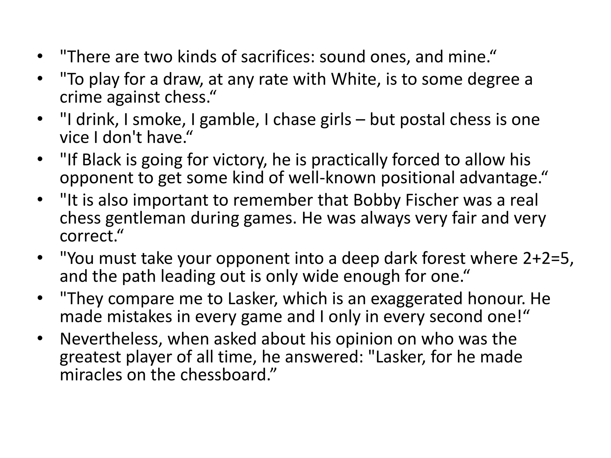 • "There are two kinds of sacrifices: sound ones, and mine.“
• "To play for a draw, at any rate with White, is to some degree a
  crime against chess.“
• "I drink, I smoke, I gamble, I chase girls – but postal chess is one
  vice I don't have.“
• "If Black is going for victory, he is practically forced to allow his
  opponent to get some kind of well-known positional advantage.“
• "It is also important to remember that Bobby Fischer was a real
  chess gentleman during games. He was always very fair and very
  correct.“
• "You must take your opponent into a deep dark forest where 2+2=5,
  and the path leading out is only wide enough for one.“
• "They compare me to Lasker, which is an exaggerated honour. He
  made mistakes in every game and I only in every second one!“
• Nevertheless, when asked about his opinion on who was the
  greatest player of all time, he answered: "Lasker, for he made
  miracles on the chessboard.”
 