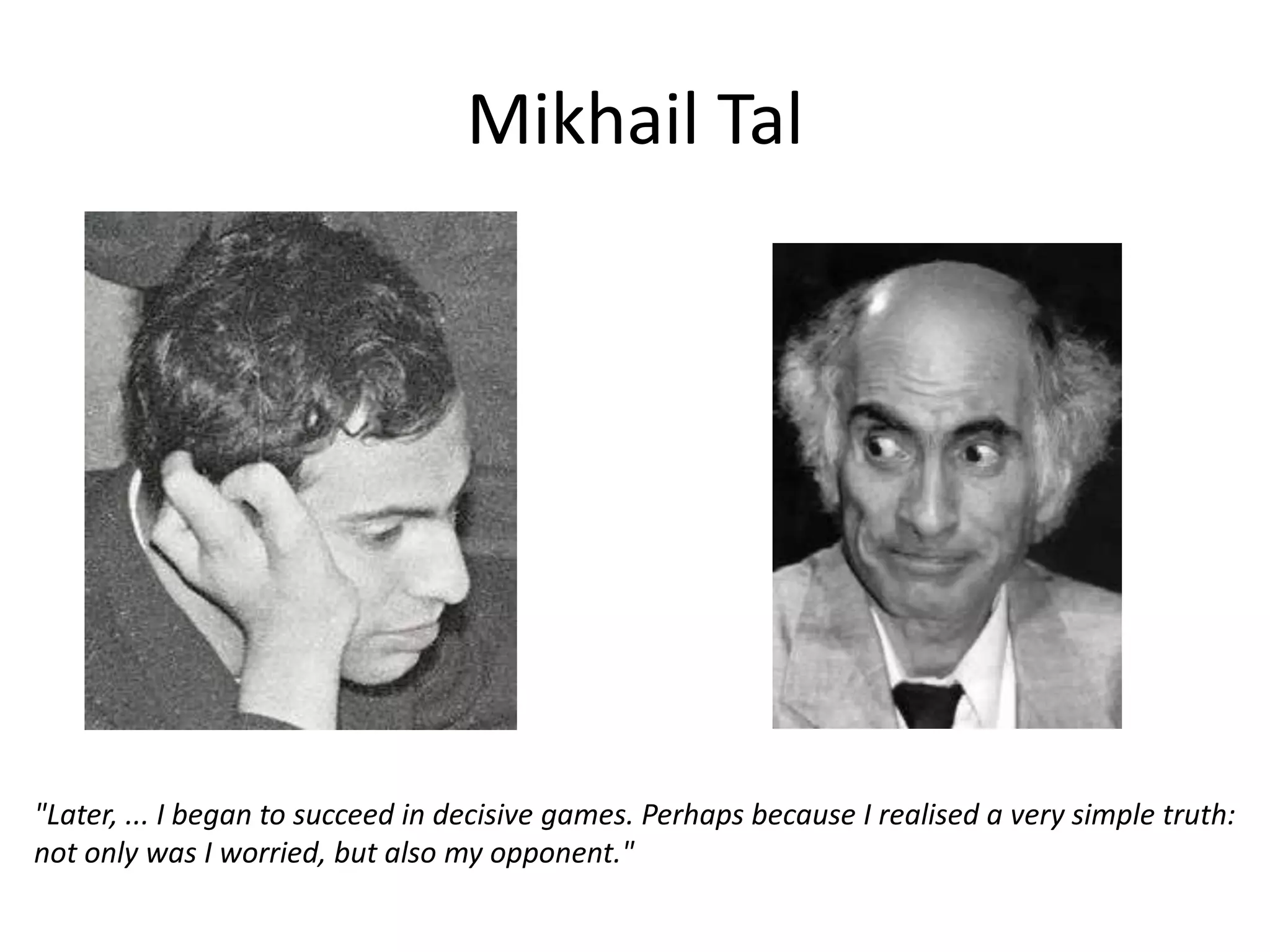 Mikhail Tal




"Later, ... I began to succeed in decisive games. Perhaps because I realised a very simple truth:
not only was I worried, but also my opponent."
 