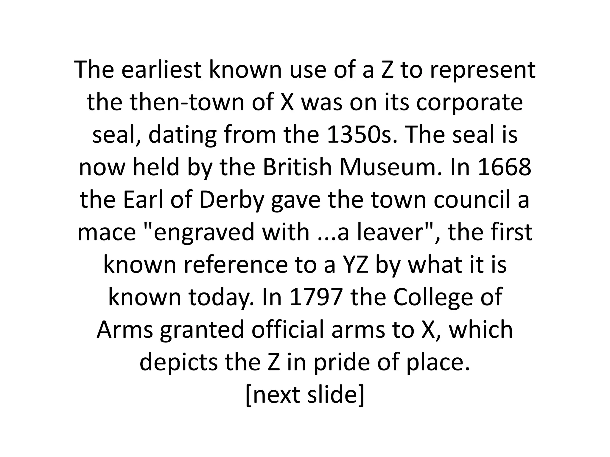 The earliest known use of a Z to represent
 the then-town of X was on its corporate
  seal, dating from the 1350s. The seal is
now held by the British Museum. In 1668
the Earl of Derby gave the town council a
mace "engraved with ...a leaver", the first
   known reference to a YZ by what it is
   known today. In 1797 the College of
  Arms granted official arms to X, which
       depicts the Z in pride of place.
                 [next slide]
 