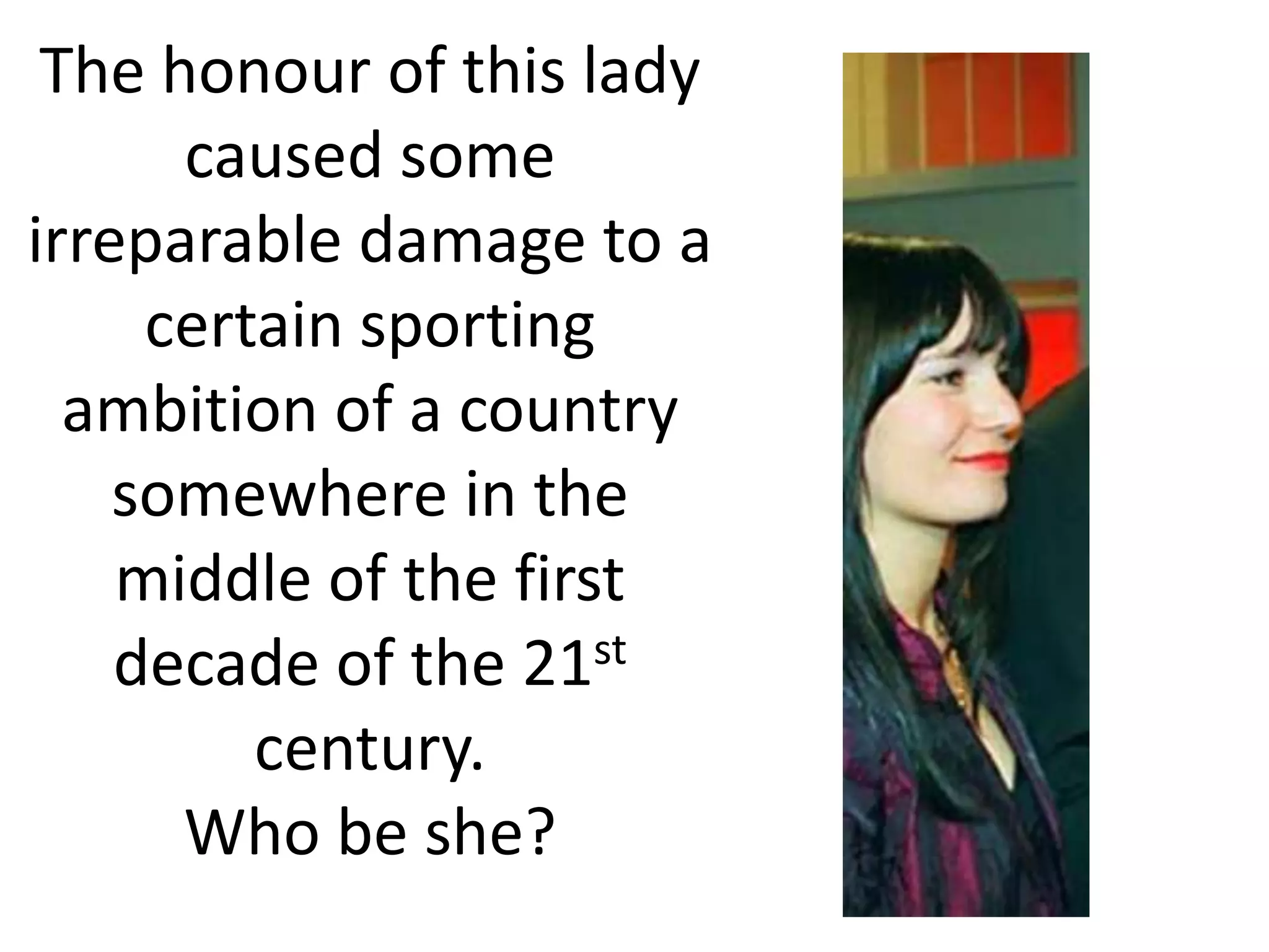 The honour of this lady
      caused some
irreparable damage to a
     certain sporting
  ambition of a country
    somewhere in the
    middle of the first
    decade of the 21st
         century.
      Who be she?
 