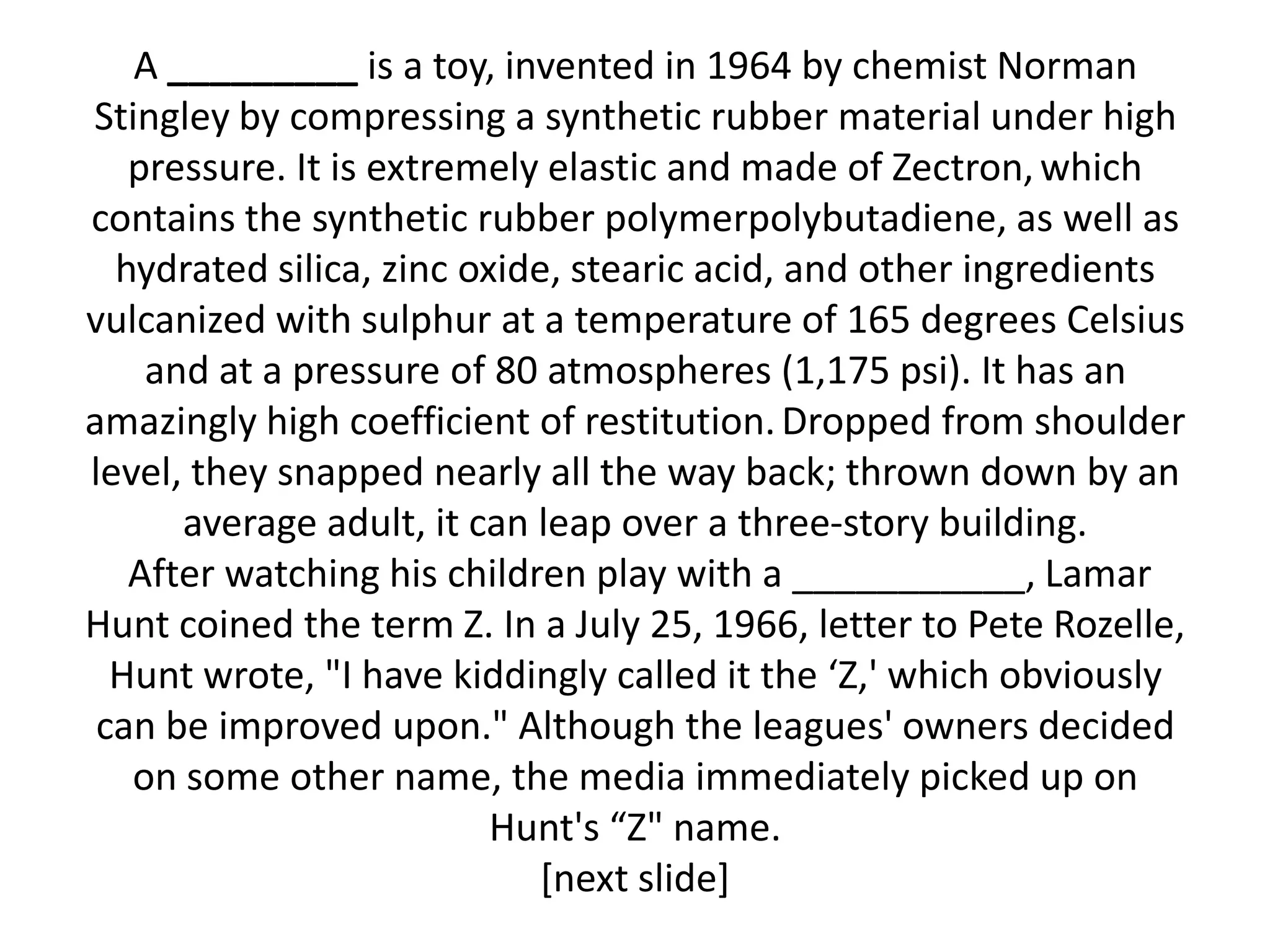 A _________ is a toy, invented in 1964 by chemist Norman
Stingley by compressing a synthetic rubber material under high
   pressure. It is extremely elastic and made of Zectron, which
contains the synthetic rubber polymerpolybutadiene, as well as
  hydrated silica, zinc oxide, stearic acid, and other ingredients
vulcanized with sulphur at a temperature of 165 degrees Celsius
    and at a pressure of 80 atmospheres (1,175 psi). It has an
amazingly high coefficient of restitution. Dropped from shoulder
level, they snapped nearly all the way back; thrown down by an
      average adult, it can leap over a three-story building.
   After watching his children play with a ___________, Lamar
Hunt coined the term Z. In a July 25, 1966, letter to Pete Rozelle,
  Hunt wrote, "I have kiddingly called it the ‘Z,' which obviously
 can be improved upon." Although the leagues' owners decided
   on some other name, the media immediately picked up on
                          Hunt's “Z" name.
                             [next slide]
 