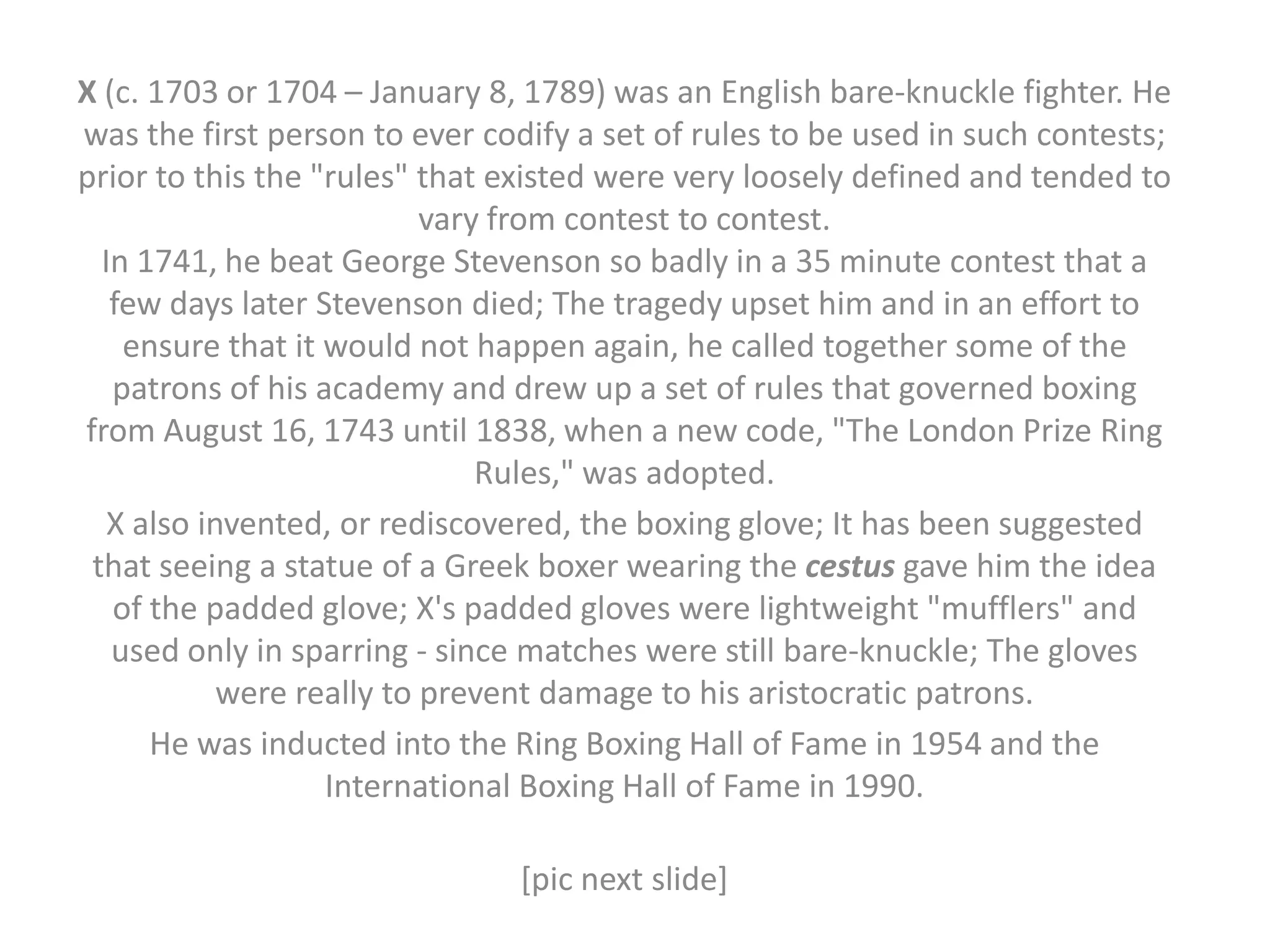 X (c. 1703 or 1704 – January 8, 1789) was an English bare-knuckle fighter. He
was the first person to ever codify a set of rules to be used in such contests;
prior to this the "rules" that existed were very loosely defined and tended to
                           vary from contest to contest.
  In 1741, he beat George Stevenson so badly in a 35 minute contest that a
   few days later Stevenson died; The tragedy upset him and in an effort to
    ensure that it would not happen again, he called together some of the
   patrons of his academy and drew up a set of rules that governed boxing
from August 16, 1743 until 1838, when a new code, "The London Prize Ring
                               Rules," was adopted.
   X also invented, or rediscovered, the boxing glove; It has been suggested
 that seeing a statue of a Greek boxer wearing the cestus gave him the idea
   of the padded glove; X's padded gloves were lightweight "mufflers" and
   used only in sparring - since matches were still bare-knuckle; The gloves
            were really to prevent damage to his aristocratic patrons.
      He was inducted into the Ring Boxing Hall of Fame in 1954 and the
                   International Boxing Hall of Fame in 1990.

                               [pic next slide]
 