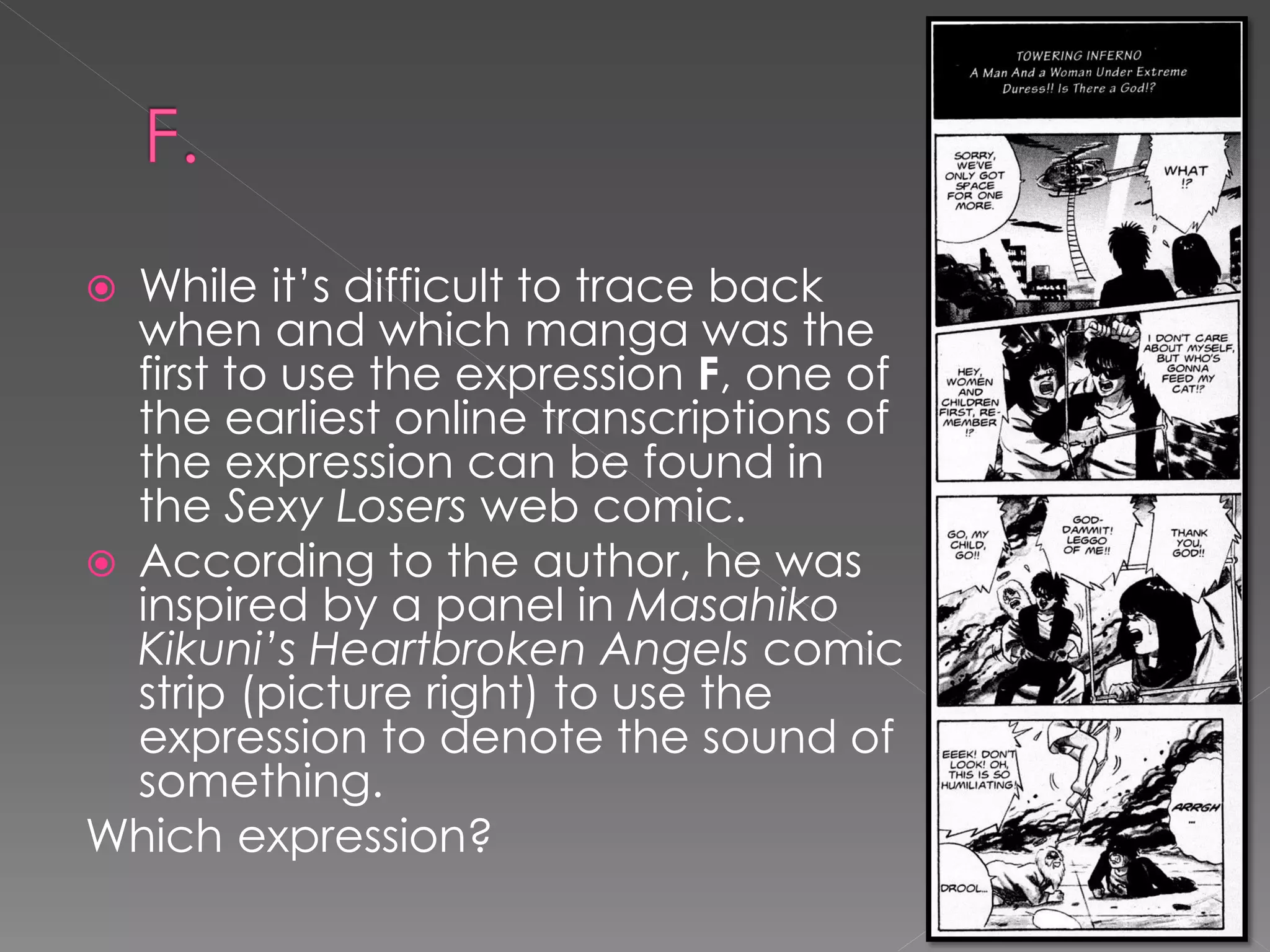  While it’s difficult to trace back
  when and which manga was the
  first to use the expression F, one of
  the earliest online transcriptions of
  the expression can be found in
  the Sexy Losers web comic.
 According to the author, he was
  inspired by a panel in Masahiko
  Kikuni’s Heartbroken Angels comic
  strip (picture right) to use the
  expression to denote the sound of
  something.
Which expression?
 